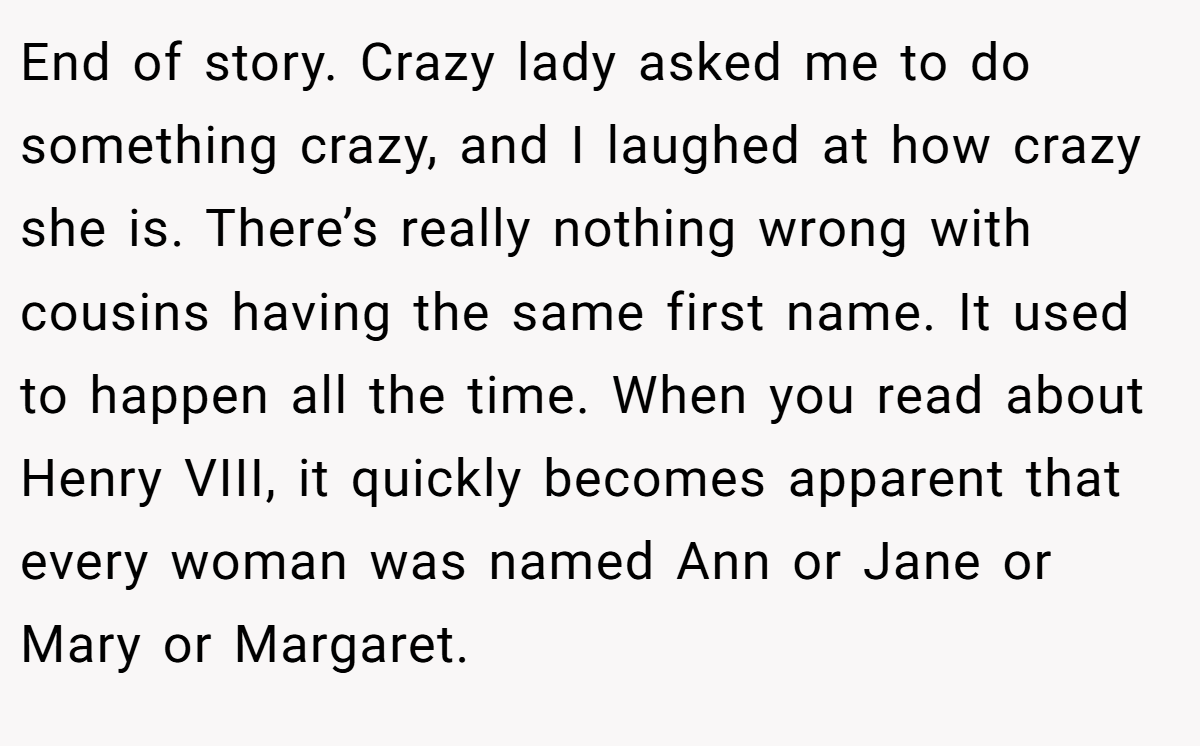 End of story. Crazy lady asked me to do something crazy, and I laughed at how crazy she is. There’s really nothing wrong with cousins having the same first name. It used to happen all the time. When you read about Henry VIII, it quickly becomes apparent that every woman was named Ann or Jane or Mary or Margaret.