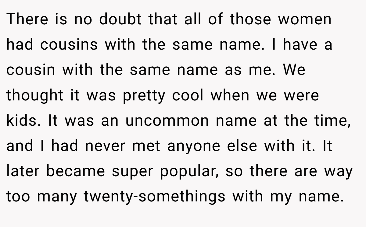 There is no doubt that all of those women had cousins with the same name. I have a cousin with the same name as me. We thought it was pretty cool when we were kids. It was an uncommon name at the time, and I had never met anyone else with it. It later became super popular, so there are way too many twenty-somethings with my name.