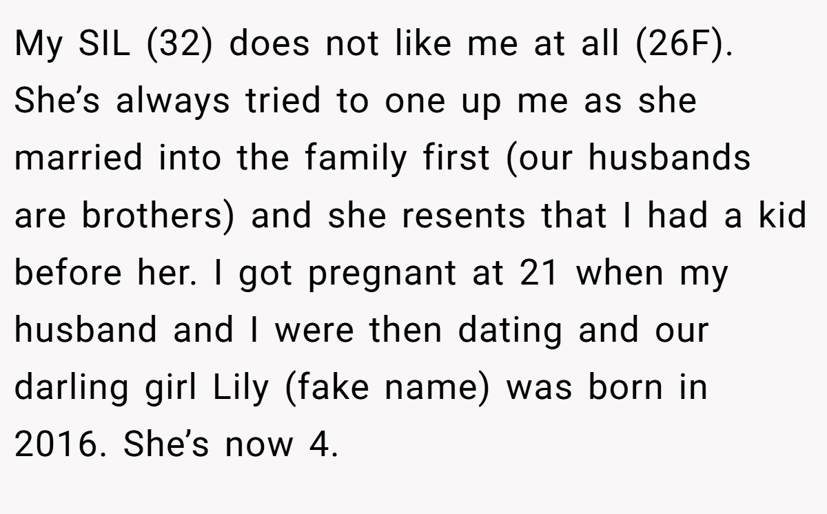 My SIL (32) does not like me at all (26F). She’s always tried to one up me as she married into the family first (our husbands are brothers) and she resents that I had a kid before her. I got pregnant at 21 when my husband and I were then dating and our darling girl Lily (fake name) was born in 2016. She’s now 4.