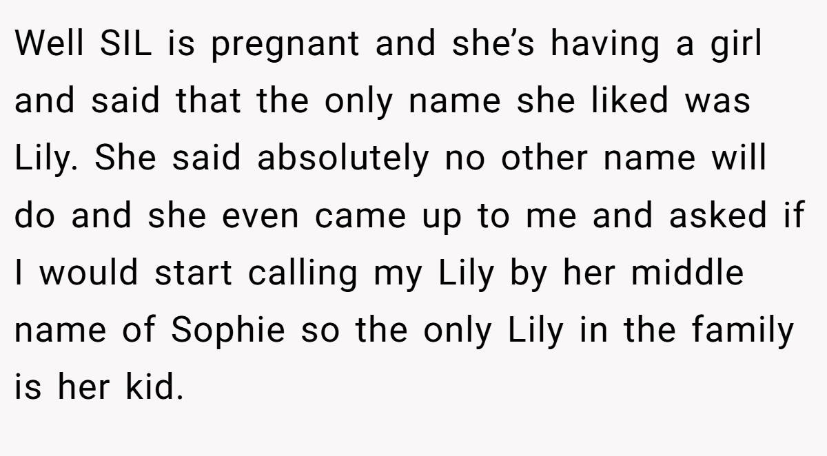 Well SIL is pregnant and she’s having a girl and said that the only name she liked was Lily. She said absolutely no other name will do and she even came up to me and asked if I would start calling my Lily by her middle name of Sophie so the only Lily in the family is her kid.