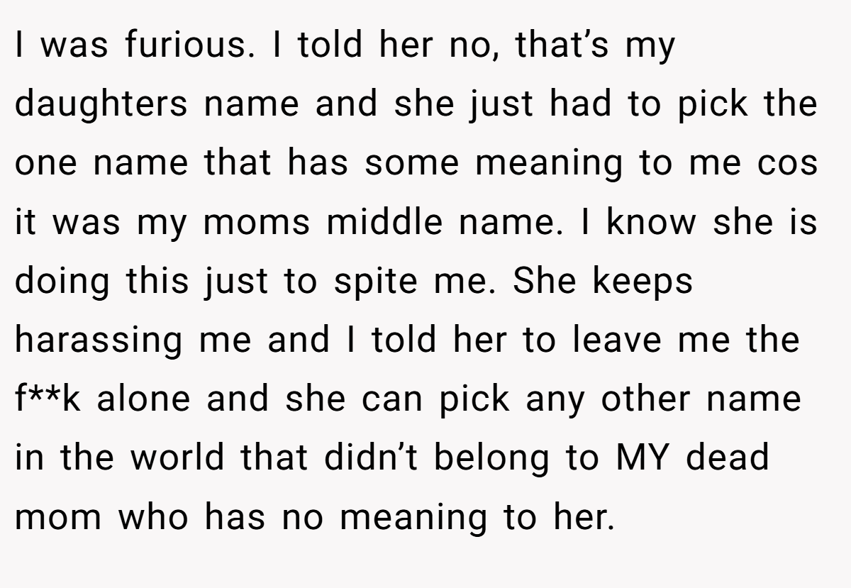 I was furious. I told her no, that’s my daughters name and she just had to pick the one name that has some meaning to me cos it was my moms middle name. I know she is doing this just to spite me. She keeps harassing me and I told her to leave me the f**k alone and she can pick any other name in the world that didn’t belong to MY dead mom who has no meaning to her.