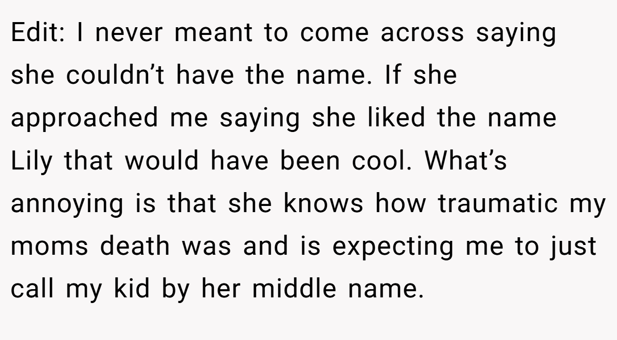 Edit: I never meant to come across saying she couldn’t have the name. If she approached me saying she liked the name Lily that would have been cool. What’s annoying is that she knows how traumatic my moms death was and is expecting me to just call my kid by her middle name.
