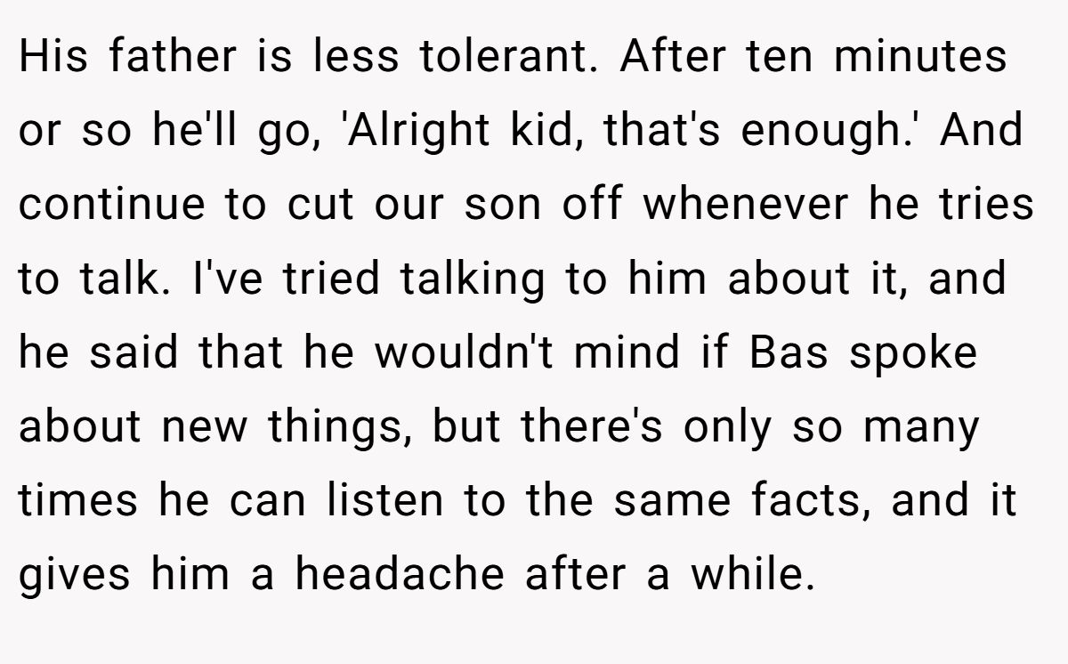 His father is less tolerant. After ten minutes or so he'll go, 'Alright kid, that's enough.' And continue to cut our son off whenever he tries to talk. I've tried talking to him about it, and he said that he wouldn't mind if Bas spoke about new things, but there's only so many times he can listen to the same facts, and it gives him a headache after a while.