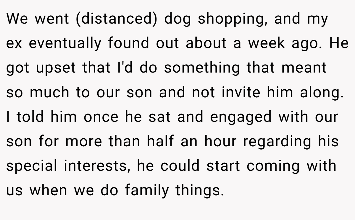 We went (distanced) dog shopping, and my ex eventually found out about a week ago. He got upset that I'd do something that meant so much to our son and not invite him along. I told him once he sat and engaged with our son for more than half an hour regarding his special interests, he could start coming with us when we do family things.
