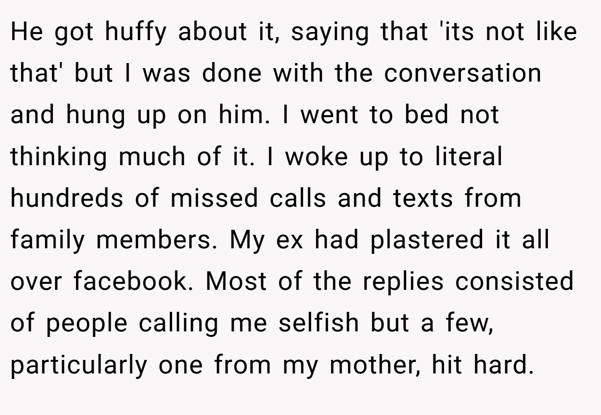 He got huffy about it, saying that 'its not like that' but I was done with the conversation and hung up on him. I went to bed not thinking much of it. I woke up to literal hundreds of missed calls and texts from family members. My ex had plastered it all over facebook. Most of the replies consisted of people calling me selfish but a few, particularly one from my mother, hit hard.