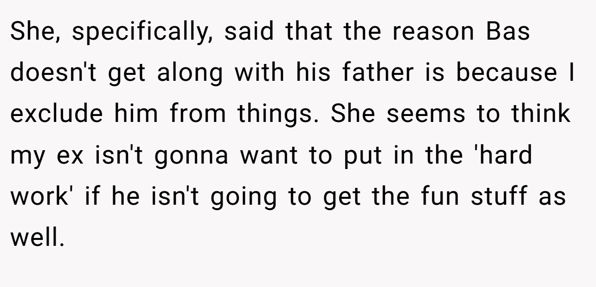 She, specifically, said that the reason Bas doesn't get along with his father is because I exclude him from things. She seems to think my ex isn't gonna want to put in the 'hard work' if he isn't going to get the fun stuff as well.