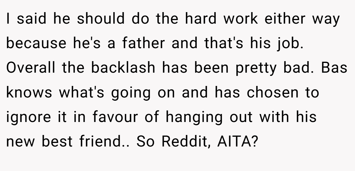 I said he should do the hard work either way because he's a father and that's his job. Overall the backlash has been pretty bad. Bas knows what's going on and has chosen to ignore it in favour of hanging out with his new best friend.. So Reddit, AITA?