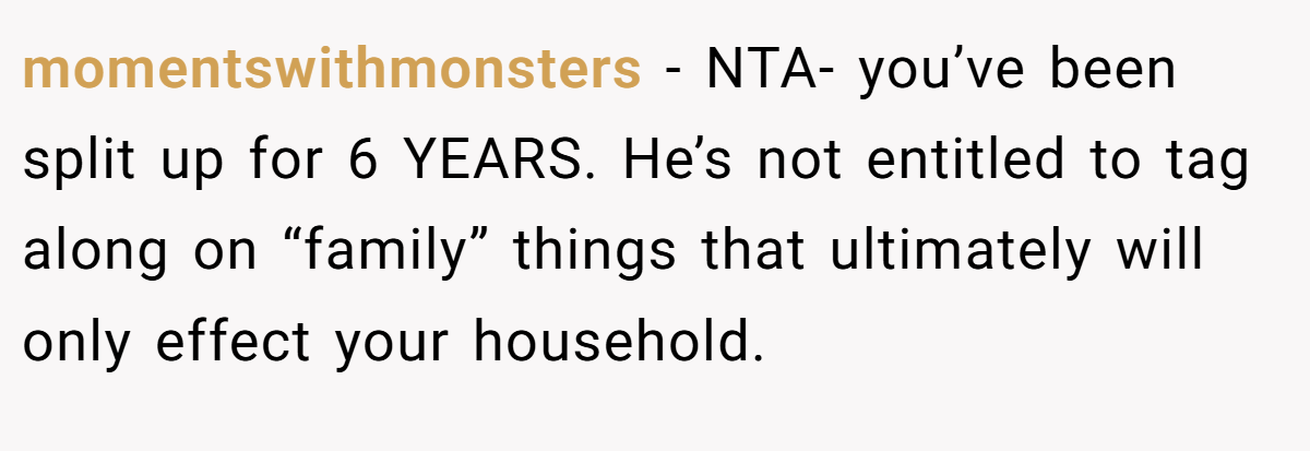 momentswithmonsters − NTA- you’ve been split up for 6 YEARS. He’s not entitled to tag along on “family” things that ultimately will only effect your household.