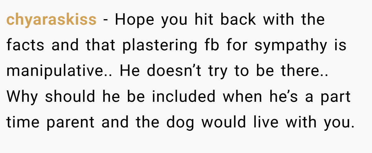 chyaraskiss − Hope you hit back with the facts and that plastering fb for sympathy is manipulative.. He doesn’t try to be there.. Why should he be included when he’s a part time parent and the dog would live with you.