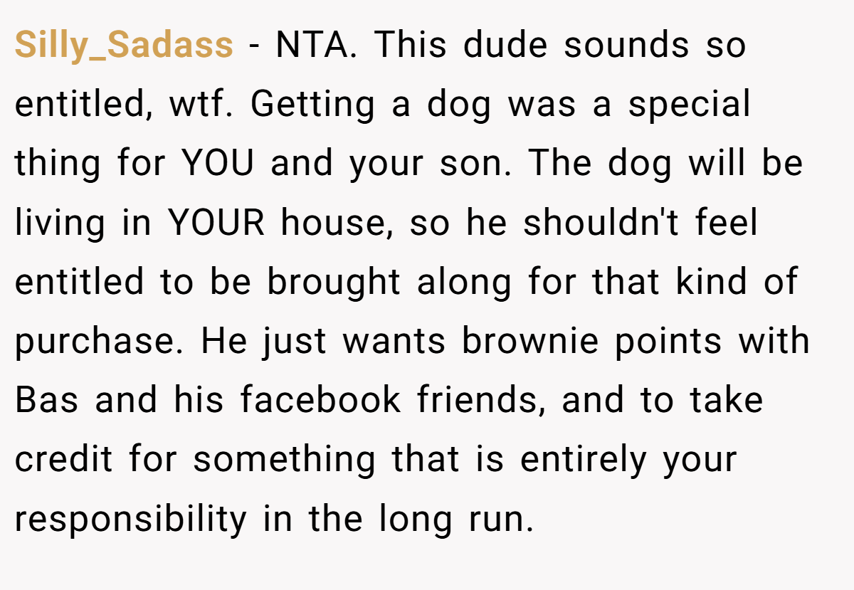 Silly_Sadass − NTA. This dude sounds so entitled, wtf. Getting a dog was a special thing for YOU and your son. The dog will be living in YOUR house, so he shouldn't feel entitled to be brought along for that kind of purchase. He just wants brownie points with Bas and his facebook friends, and to take credit for something that is entirely your responsibility in the long run.