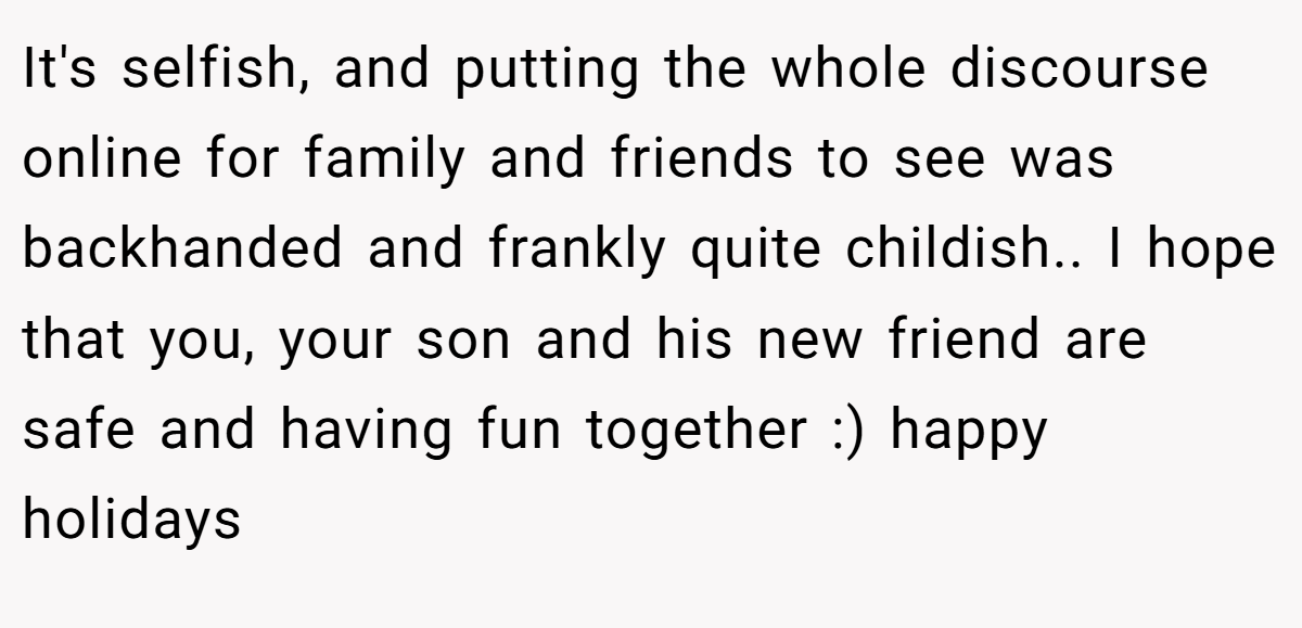 It's selfish, and putting the whole discourse online for family and friends to see was backhanded and frankly quite childish.. I hope that you, your son and his new friend are safe and having fun together :) happy holidays
