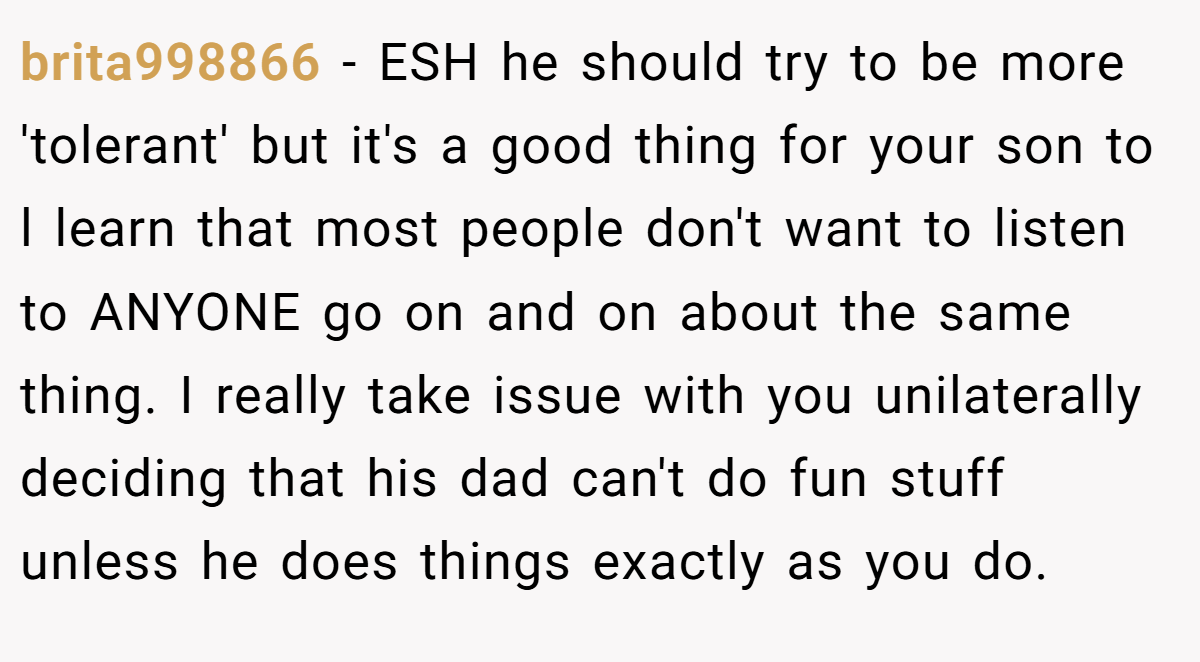 brita998866 − ESH he should try to be more 'tolerant' but it's a good thing for your son to l learn that most people don't want to listen to ANYONE go on and on about the same thing. I really take issue with you unilaterally deciding that his dad can't do fun stuff unless he does things exactly as you do.