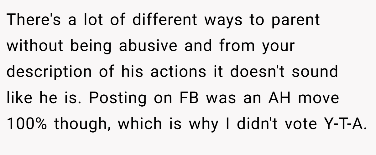 There's a lot of different ways to parent without being abusive and from your description of his actions it doesn't sound like he is. Posting on FB was an AH move 100% though, which is why I didn't vote Y-T-A.