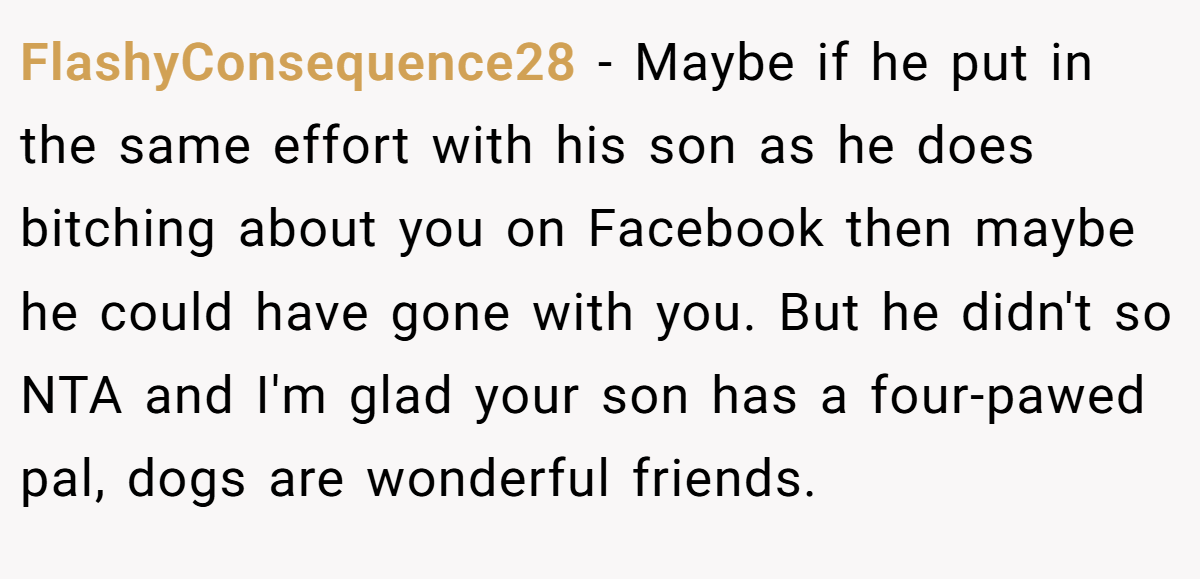FlashyConsequence28 − Maybe if he put in the same effort with his son as he does bitching about you on Facebook then maybe he could have gone with you. But he didn't so NTA and I'm glad your son has a four-pawed pal, dogs are wonderful friends.