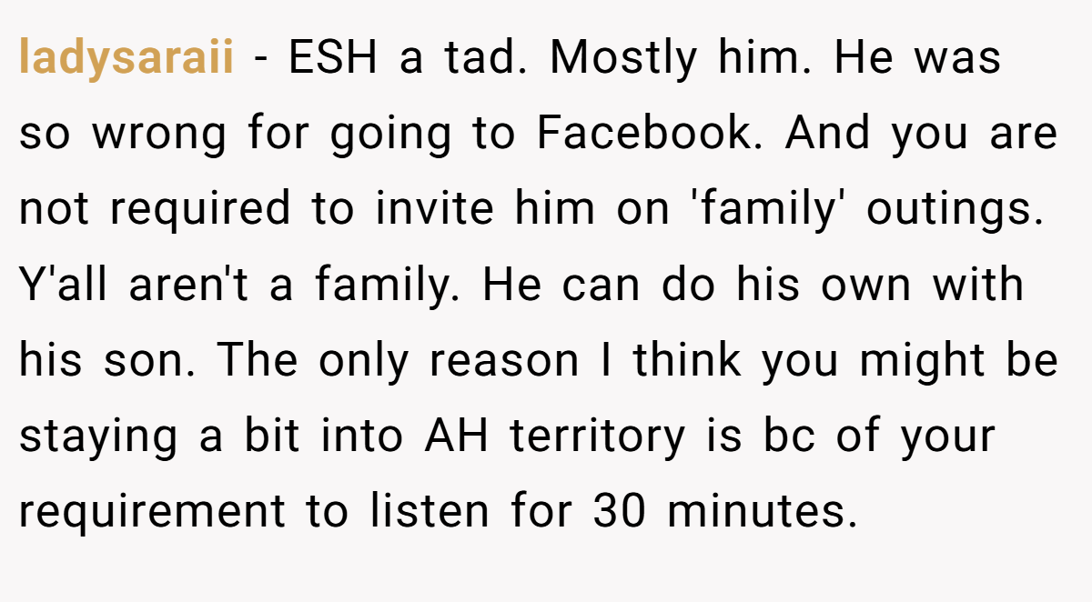 ladysaraii − ESH a tad. Mostly him. He was so wrong for going to Facebook. And you are not required to invite him on 'family' outings. Y'all aren't a family. He can do his own with his son. The only reason I think you might be staying a bit into AH territory is bc of your requirement to listen for 30 minutes.