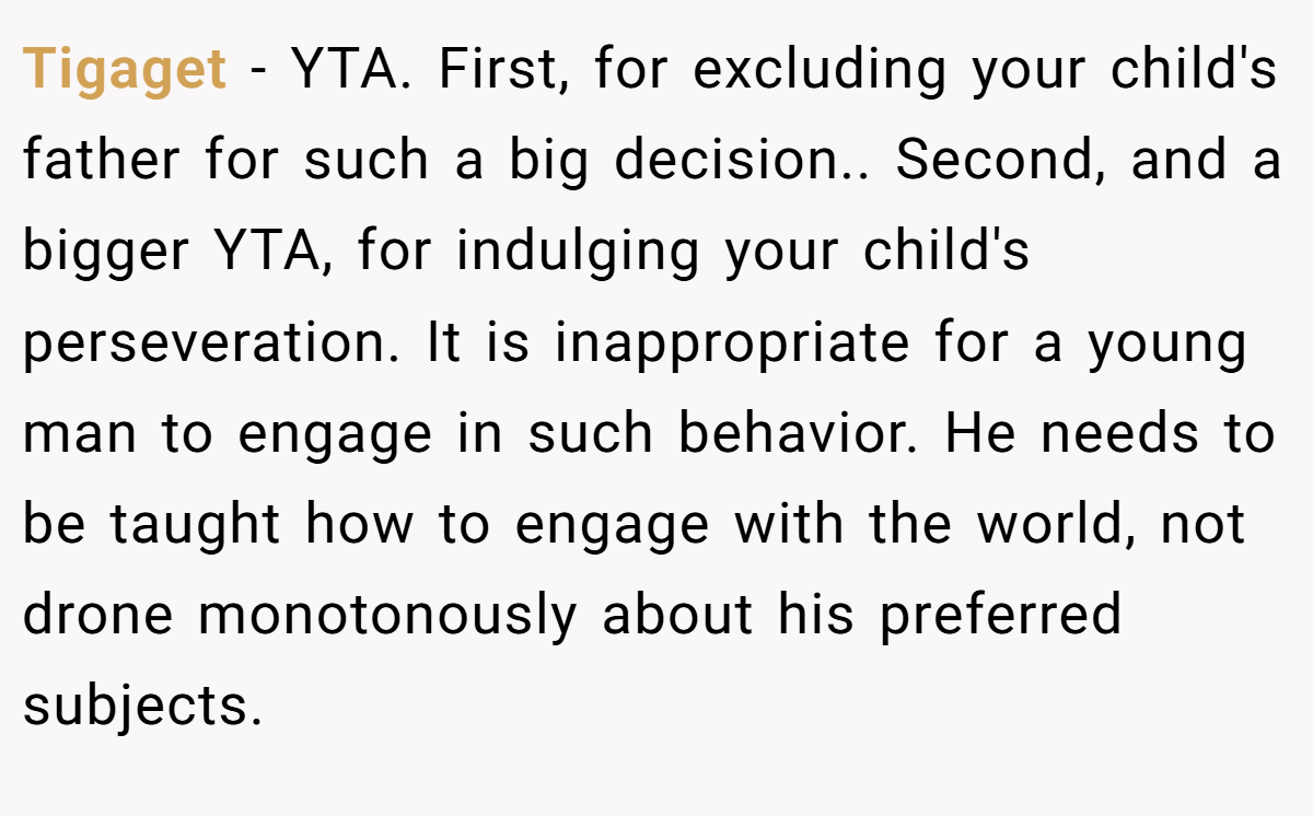 Tigaget − YTA. First, for excluding your child's father for such a big decision.. Second, and a bigger YTA, for indulging your child's perseveration. It is inappropriate for a young man to engage in such behavior. He needs to be taught how to engage with the world, not drone monotonously about his preferred subjects.