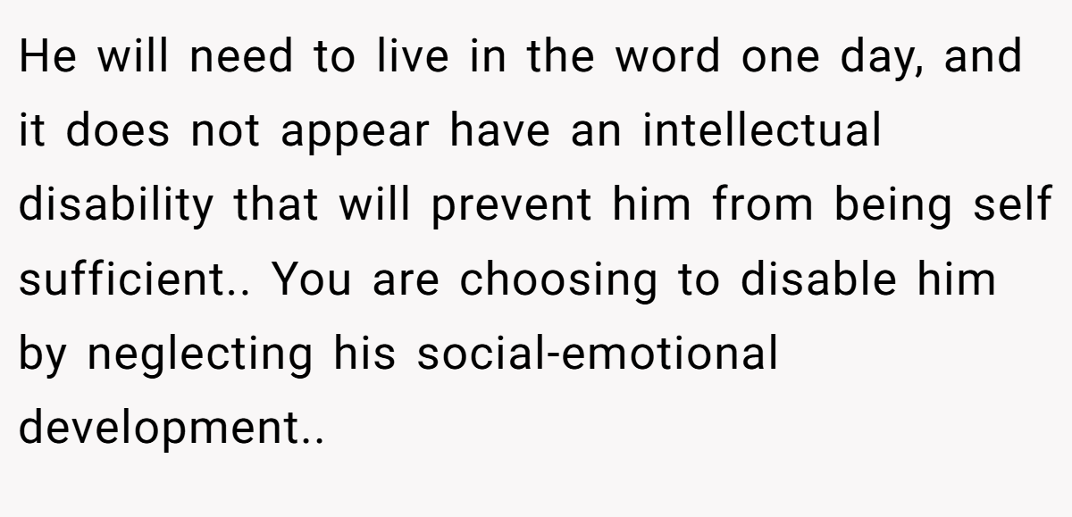 He will need to live in the word one day, and it does not appear have an intellectual disability that will prevent him from being self sufficient.. You are choosing to disable him by neglecting his social-emotional development..
