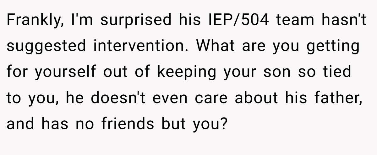 Frankly, I'm surprised his IEP/504 team hasn't suggested intervention. What are you getting for yourself out of keeping your son so tied to you, he doesn't even care about his father, and has no friends but you?