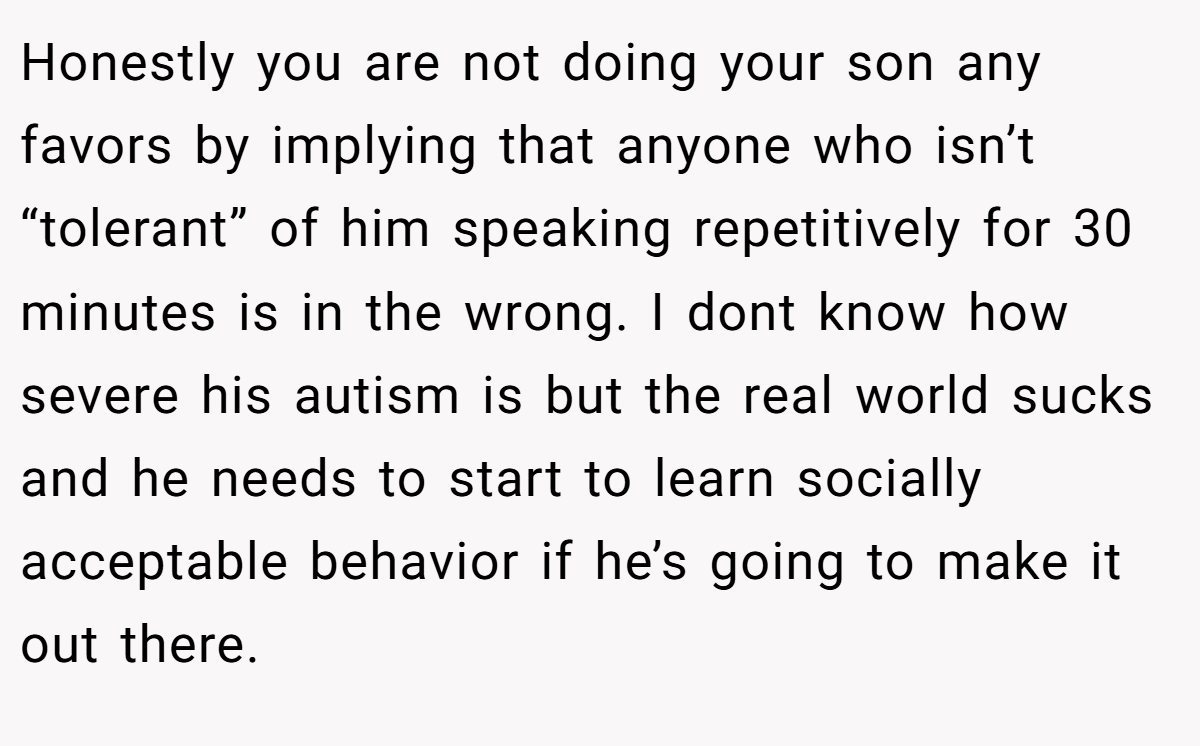 Honestly you are not doing your son any favors by implying that anyone who isn’t “tolerant” of him speaking repetitively for 30 minutes is in the wrong. I dont know how severe his autism is but the real world sucks and he needs to start to learn socially acceptable behavior if he’s going to make it out there.