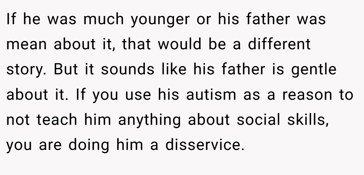 If he was much younger or his father was mean about it, that would be a different story. But it sounds like his father is gentle about it. If you use his autism as a reason to not teach him anything about social skills, you are doing him a disservice.
