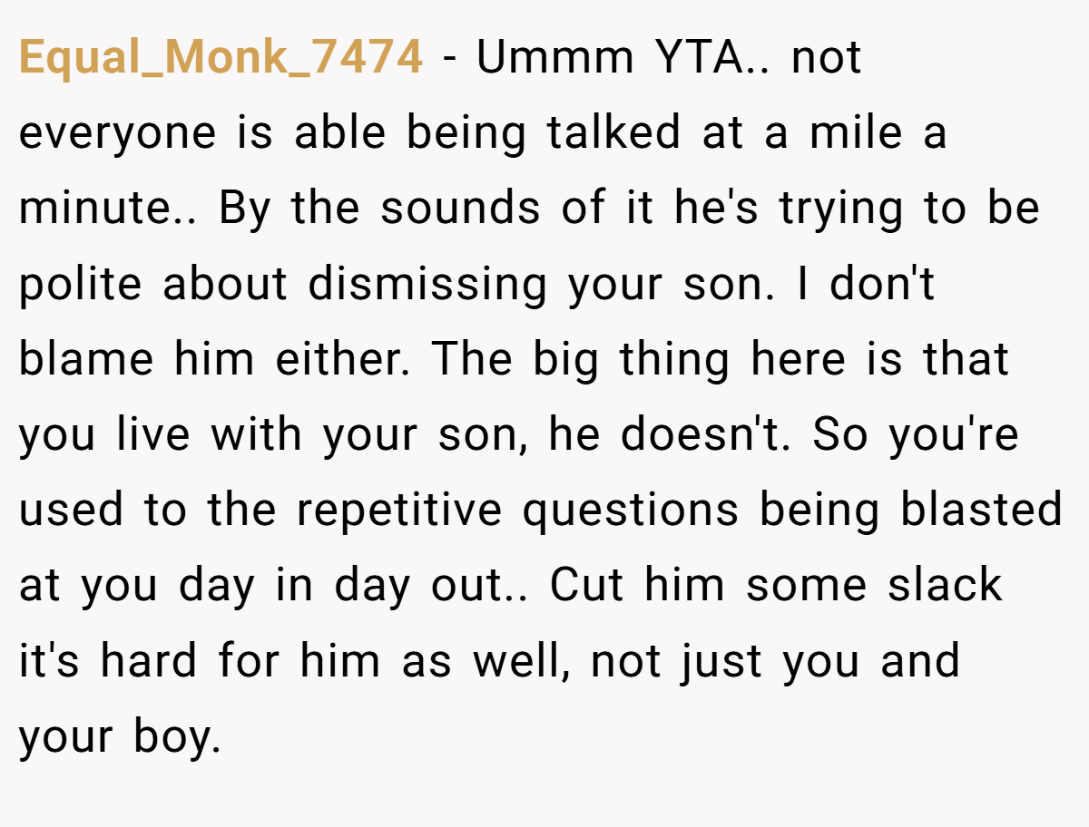 Equal_Monk_7474 − Ummm YTA.. not everyone is able being talked at a mile a minute.. By the sounds of it he's trying to be polite about dismissing your son. I don't blame him either. The big thing here is that you live with your son, he doesn't. So you're used to the repetitive questions being blasted at you day in day out.. Cut him some slack it's hard for him as well, not just you and your boy.