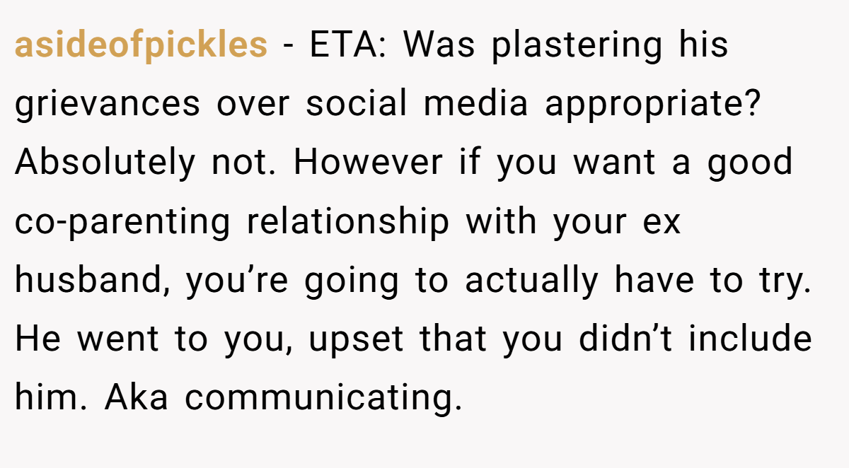 asideofpickles − ETA: Was plastering his grievances over social media appropriate? Absolutely not. However if you want a good co-parenting relationship with your ex husband, you’re going to actually have to try. He went to you, upset that you didn’t include him. Aka communicating.
