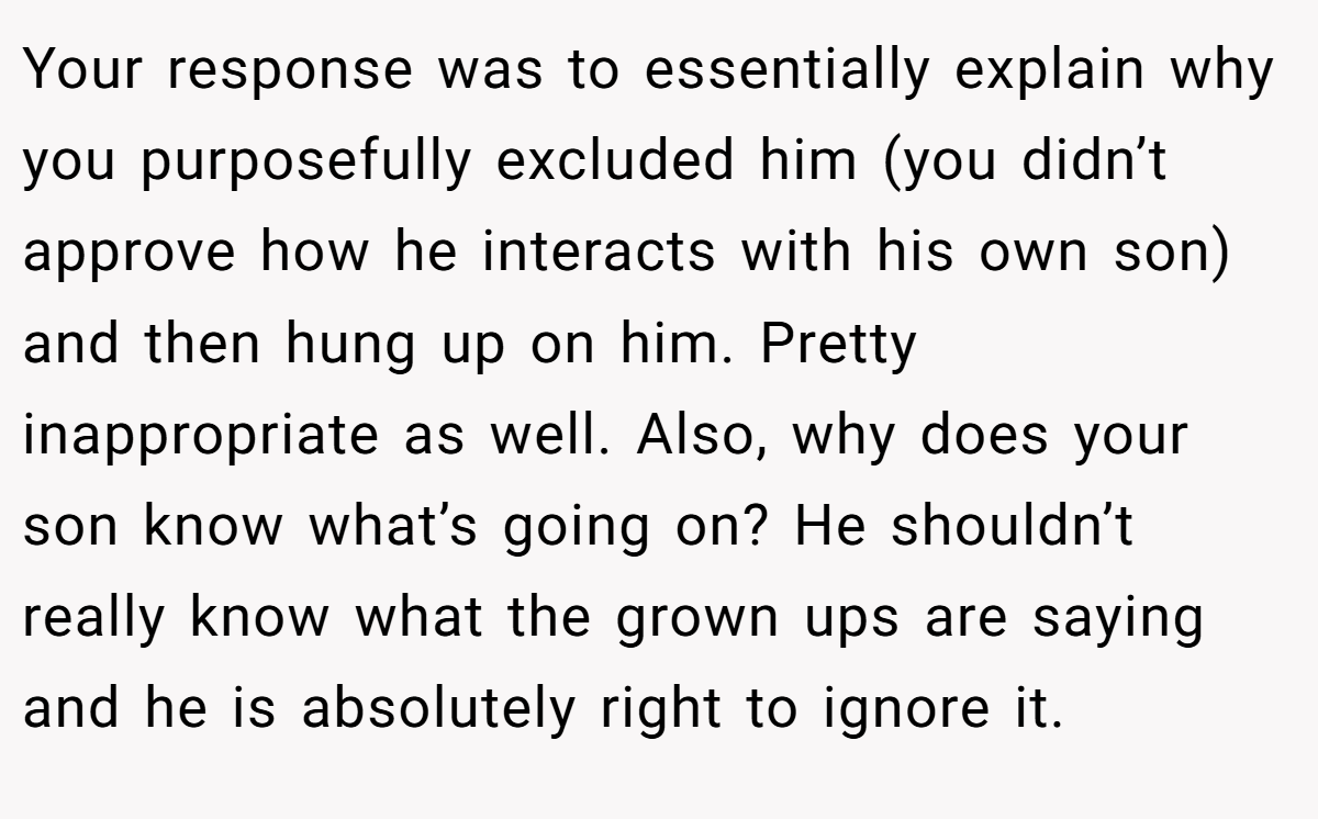 Your response was to essentially explain why you purposefully excluded him (you didn’t approve how he interacts with his own son) and then hung up on him. Pretty inappropriate as well. Also, why does your son know what’s going on? He shouldn’t really know what the grown ups are saying and he is absolutely right to ignore it.