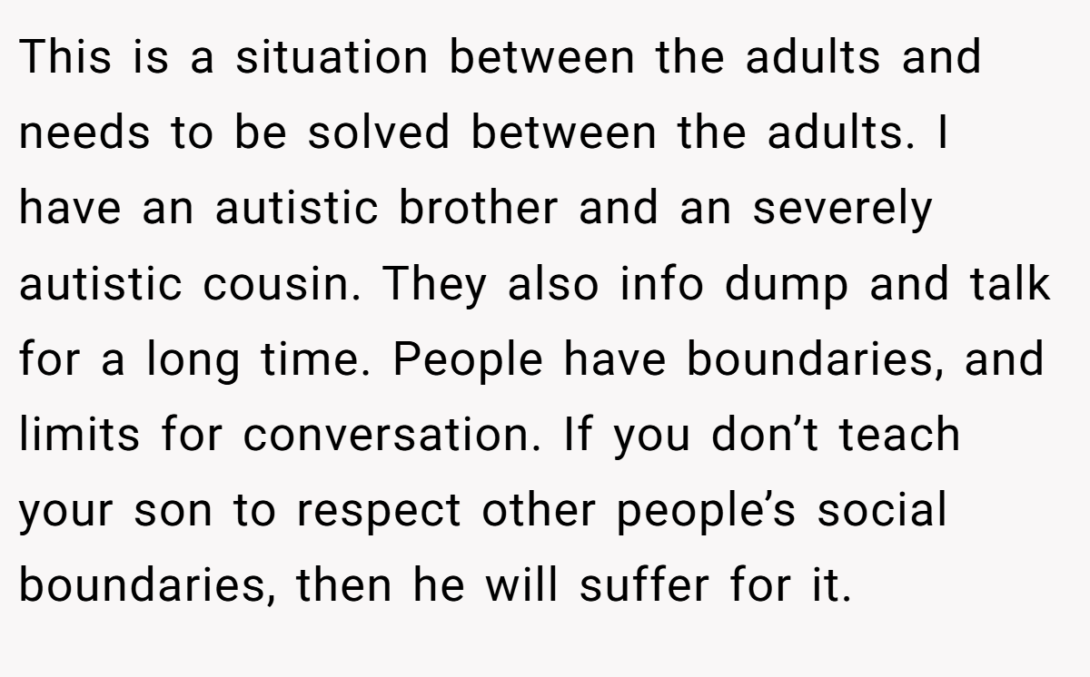 This is a situation between the adults and needs to be solved between the adults. I have an autistic brother and an severely autistic cousin. They also info dump and talk for a long time. People have boundaries, and limits for conversation. If you don’t teach your son to respect other people’s social boundaries, then he will suffer for it.