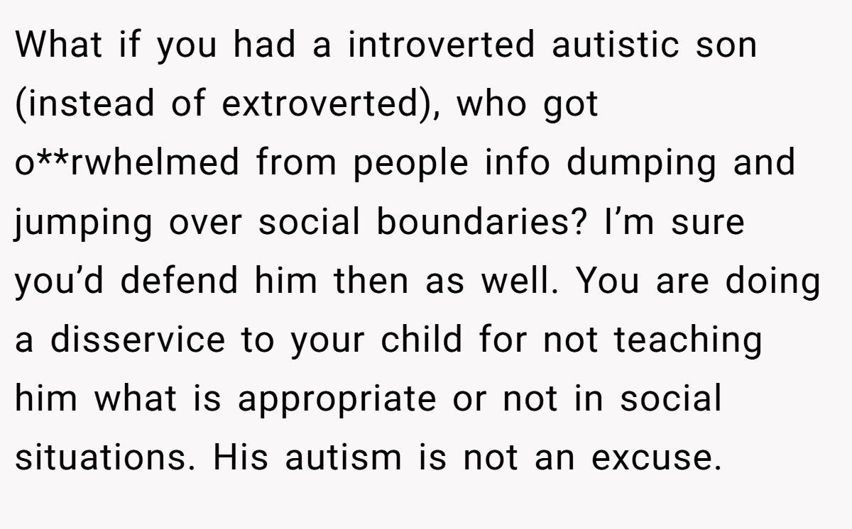 What if you had a introverted autistic son (instead of extroverted), who got o**rwhelmed from people info dumping and jumping over social boundaries? I’m sure you’d defend him then as well. You are doing a disservice to your child for not teaching him what is appropriate or not in social situations. His autism is not an excuse.