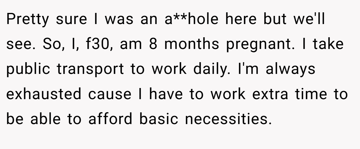 Pretty sure I was an a**hole here but we'll see. So, I, f30, am 8 months pregnant. I take public transport to work daily. I'm always exhausted cause I have to work extra time to be able to afford basic necessities.