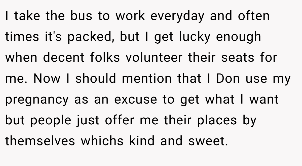 I take the bus to work everyday and often times it's packed, but I get lucky enough when decent folks volunteer their seats for me. Now I should mention that I Don use my pregnancy as an excuse to get what I want but people just offer me their places by themselves whichs kind and sweet.
