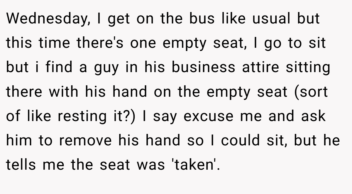 Wednesday, I get on the bus like usual but this time there's one empty seat, I go to sit but i find a guy in his business attire sitting there with his hand on the empty seat (sort of like resting it?) I say excuse me and ask him to remove his hand so I could sit, but he tells me the seat was 'taken'.