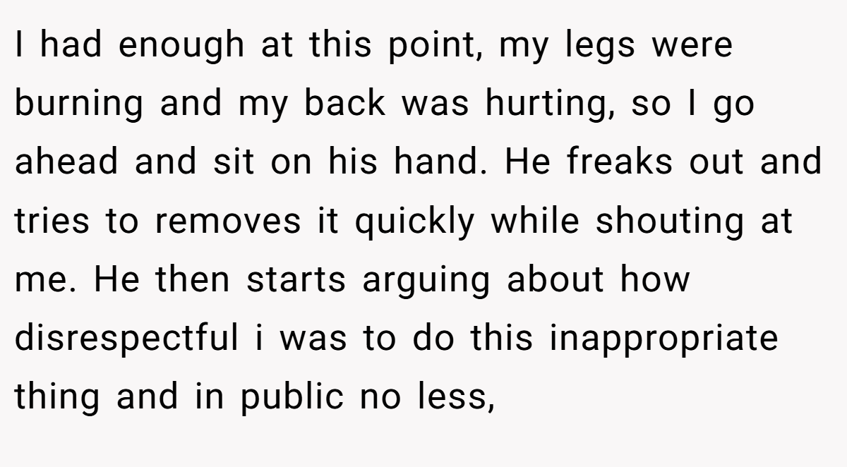 I had enough at this point, my legs were burning and my back was hurting, so I go ahead and sit on his hand. He freaks out and tries to removes it quickly while shouting at me. He then starts arguing about how disrespectful i was to do this inappropriate thing and in public no less,