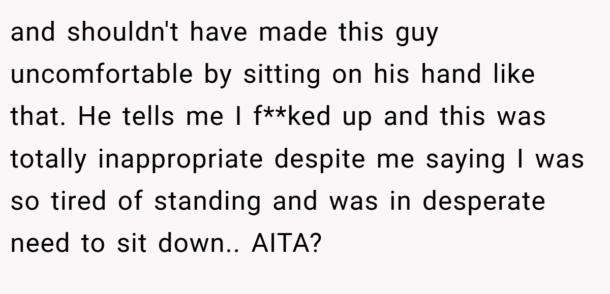 and shouldn't have made this guy uncomfortable by sitting on his hand like that. He tells me I f**ked up and this was totally inappropriate despite me saying I was so tired of standing and was in desperate need to sit down.. AITA?