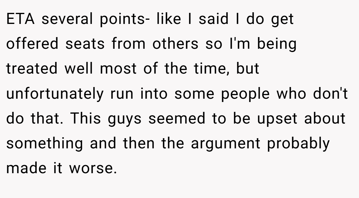 ETA several points- like I said I do get offered seats from others so I'm being treated well most of the time, but unfortunately run into some people who don't do that. This guys seemed to be upset about something and then the argument probably made it worse.