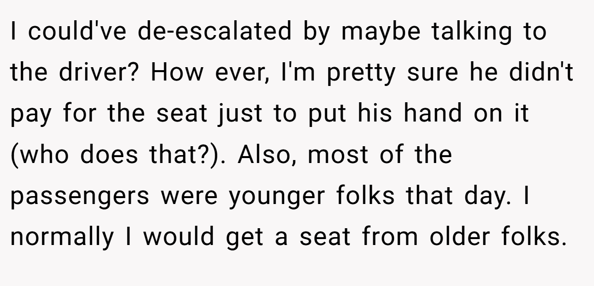 I could've de-escalated by maybe talking to the driver? How ever, I'm pretty sure he didn't pay for the seat just to put his hand on it (who does that?). Also, most of the passengers were younger folks that day. I normally I would get a seat from older folks.