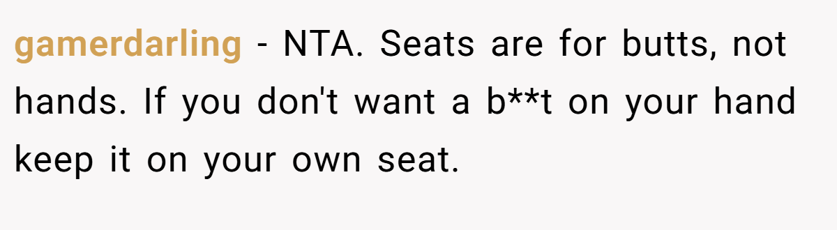 gamerdarling − NTA. Seats are for butts, not hands. If you don't want a b**t on your hand keep it on your own seat.