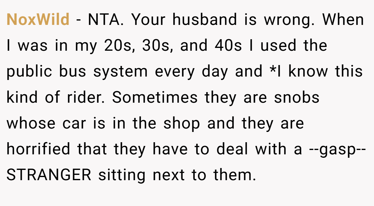 NoxWild − NTA. Your husband is wrong. When I was in my 20s, 30s, and 40s I used the public bus system every day and *I know this kind of rider. Sometimes they are snobs whose car is in the shop and they are horrified that they have to deal with a --gasp-- STRANGER sitting next to them.
