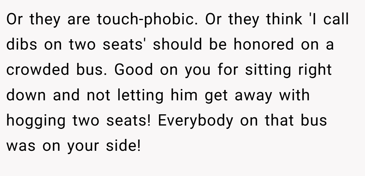 Or they are touch-phobic. Or they think 'I call dibs on two seats' should be honored on a crowded bus. Good on you for sitting right down and not letting him get away with hogging two seats! Everybody on that bus was on your side!