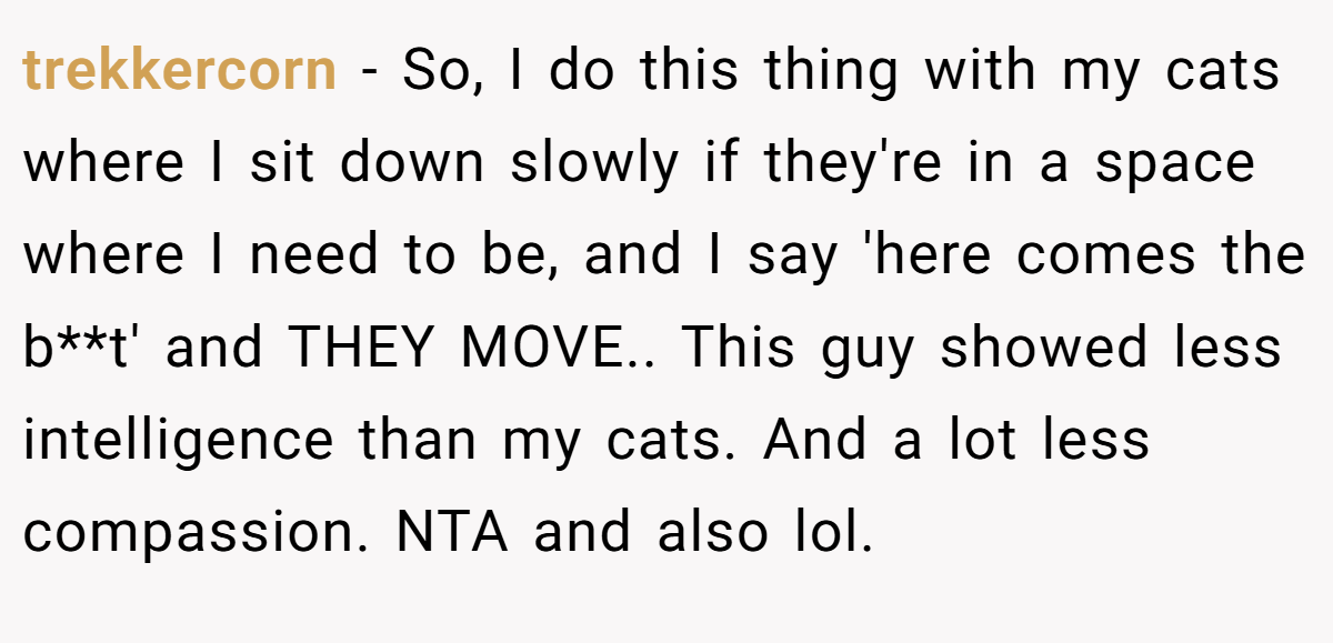trekkercorn − So, I do this thing with my cats where I sit down slowly if they're in a space where I need to be, and I say 'here comes the b**t' and THEY MOVE.. This guy showed less intelligence than my cats. And a lot less compassion. NTA and also lol.