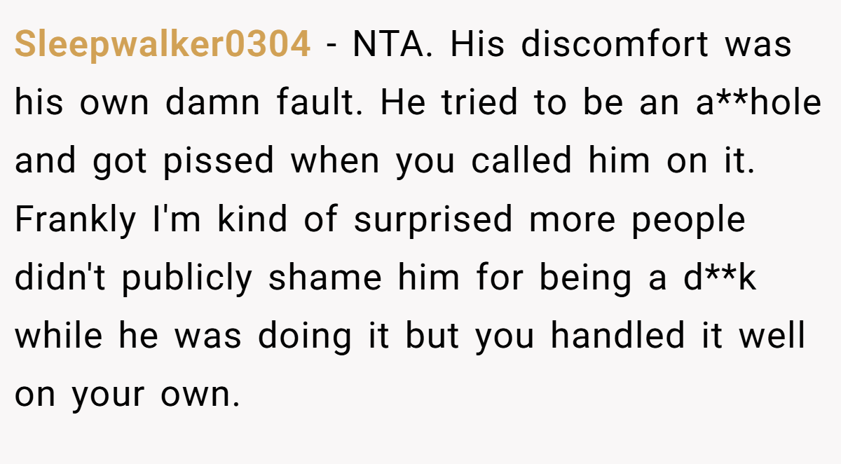 Sleepwalker0304 − NTA. His discomfort was his own damn fault. He tried to be an a**hole and got pissed when you called him on it. Frankly I'm kind of surprised more people didn't publicly shame him for being a d**k while he was doing it but you handled it well on your own.