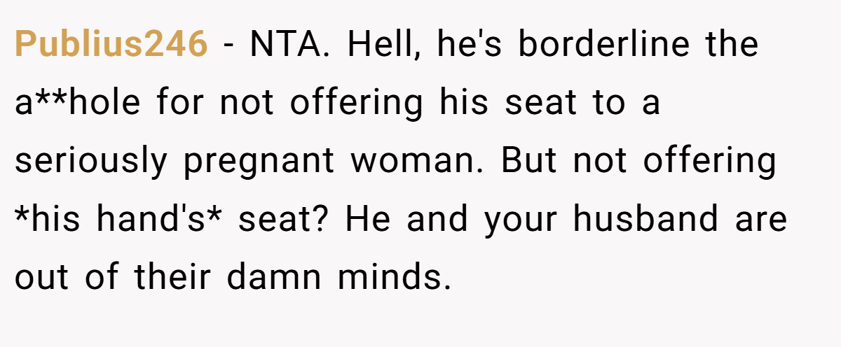 Publius246 − NTA. Hell, he's borderline the a**hole for not offering his seat to a seriously pregnant woman. But not offering *his hand's* seat? He and your husband are out of their damn minds.