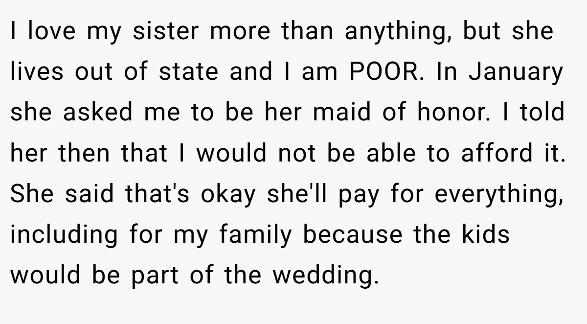 I love my sister more than anything, but she lives out of state and I am POOR. In January she asked me to be her maid of honor. I told her then that I would not be able to afford it. She said that's okay she'll pay for everything, including for my family because the kids would be part of the wedding.