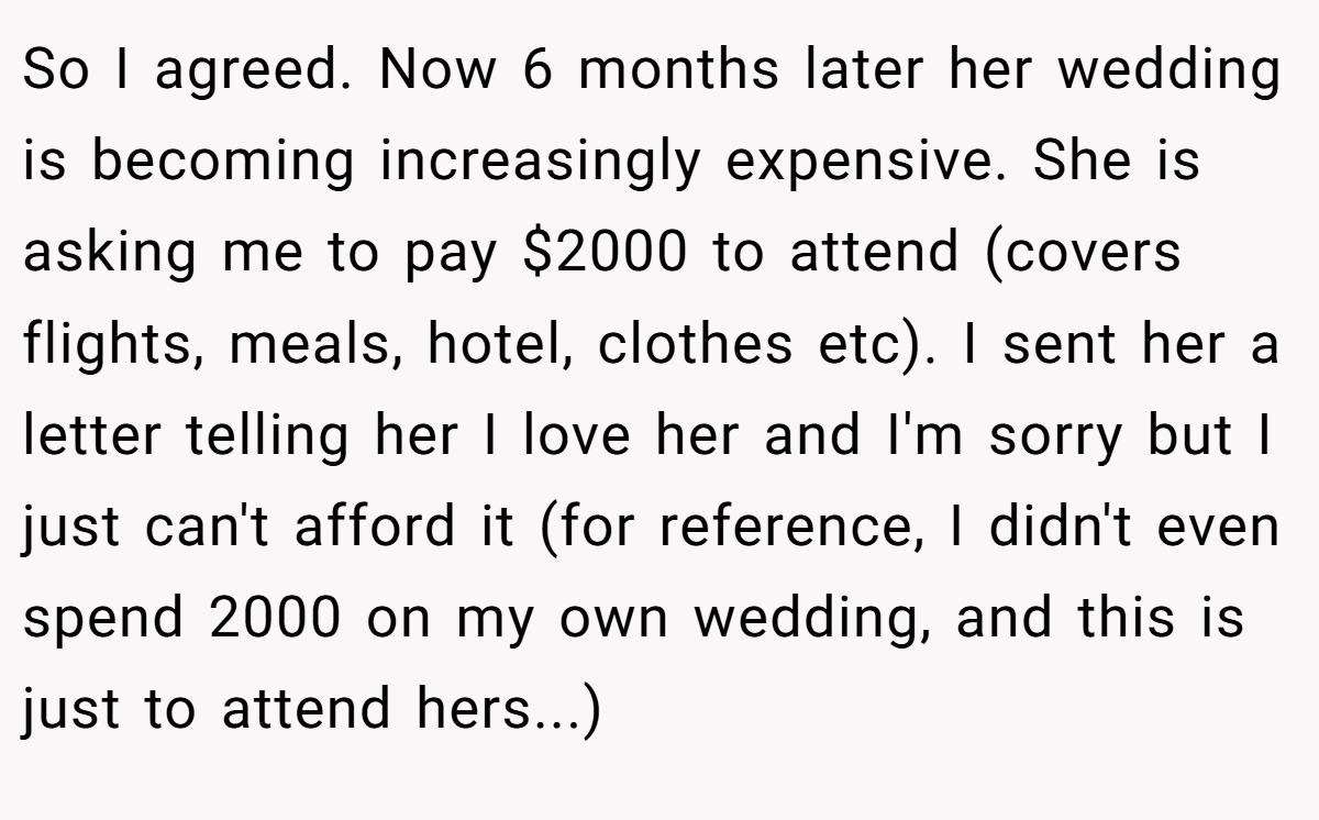 So I agreed. Now 6 months later her wedding is becoming increasingly expensive. She is asking me to pay $2000 to attend (covers flights, meals, hotel, clothes etc). I sent her a letter telling her I love her and I'm sorry but I just can't afford it (for reference, I didn't even spend 2000 on my own wedding, and this is just to attend hers...)
