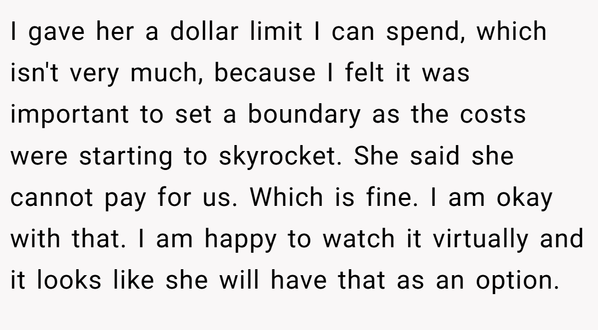 I gave her a dollar limit I can spend, which isn't very much, because I felt it was important to set a boundary as the costs were starting to skyrocket. She said she cannot pay for us. Which is fine. I am okay with that. I am happy to watch it virtually and it looks like she will have that as an option.