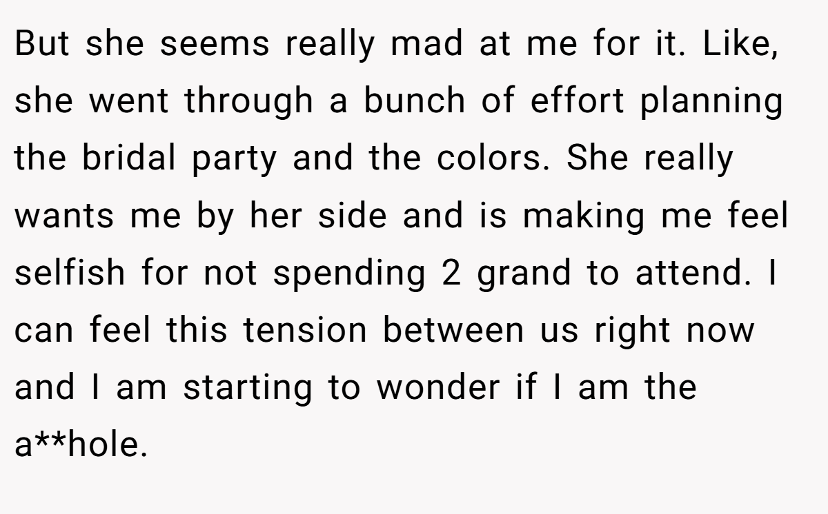 But she seems really mad at me for it. Like, she went through a bunch of effort planning the bridal party and the colors. She really wants me by her side and is making me feel selfish for not spending 2 grand to attend. I can feel this tension between us right now and I am starting to wonder if I am the a**hole.
