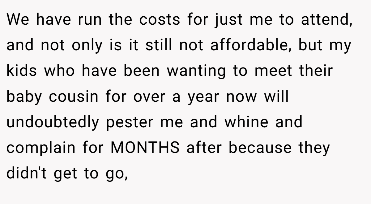We have run the costs for just me to attend, and not only is it still not affordable, but my kids who have been wanting to meet their baby cousin for over a year now will undoubtedly pester me and whine and complain for MONTHS after because they didn't get to go,