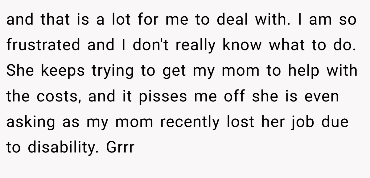 and that is a lot for me to deal with. I am so frustrated and I don't really know what to do. She keeps trying to get my mom to help with the costs, and it pisses me off she is even asking as my mom recently lost her job due to disability. Grrr