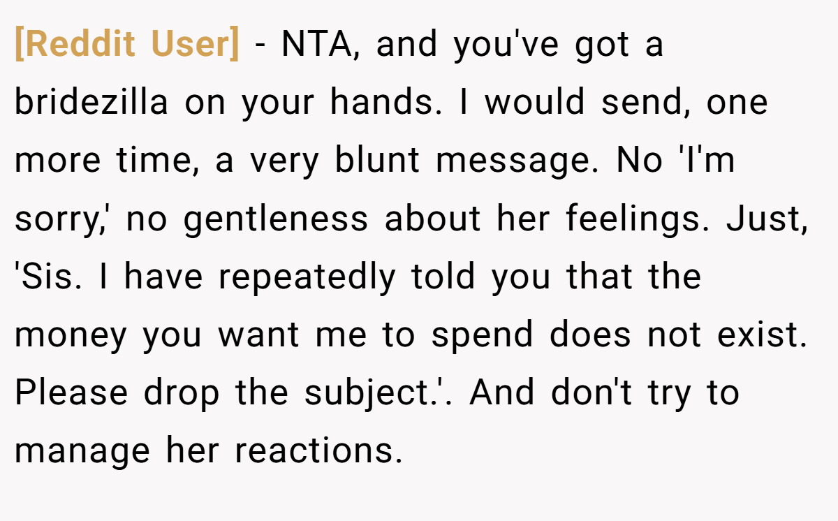 [Reddit User] − NTA, and you've got a bridezilla on your hands. I would send, one more time, a very blunt message. No 'I'm sorry,' no gentleness about her feelings. Just, 'Sis. I have repeatedly told you that the money you want me to spend does not exist. Please drop the subject.'. And don't try to manage her reactions.