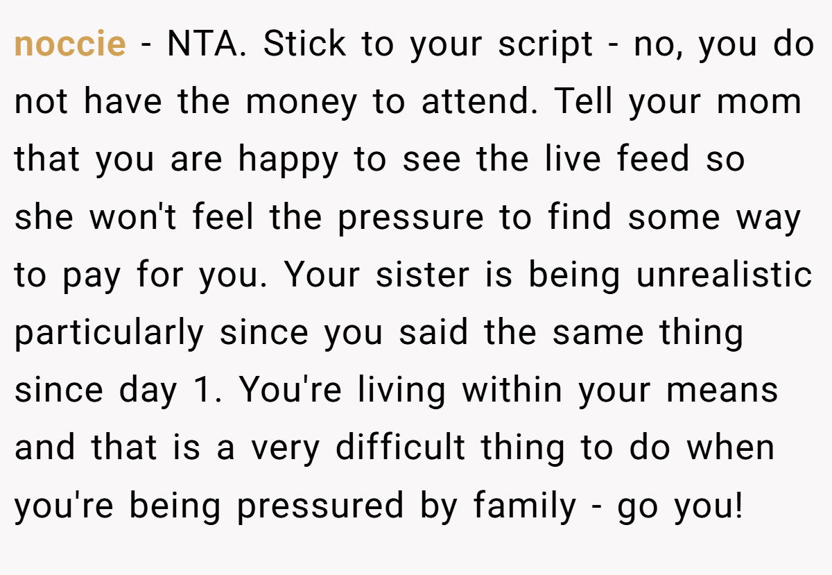noccie − NTA. Stick to your script - no, you do not have the money to attend. Tell your mom that you are happy to see the live feed so she won't feel the pressure to find some way to pay for you. Your sister is being unrealistic particularly since you said the same thing since day 1. You're living within your means and that is a very difficult thing to do when you're being pressured by family - go you!